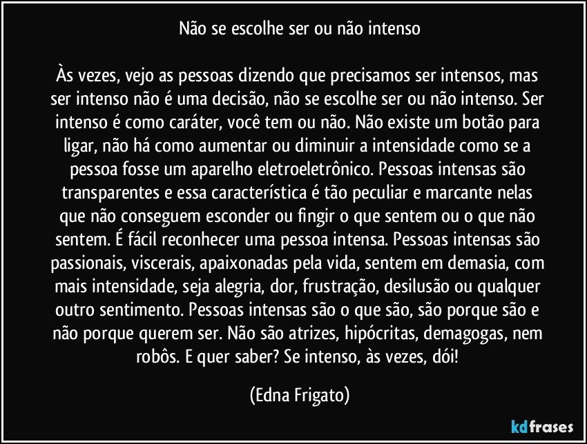 Não se escolhe ser ou não intenso

Às vezes, vejo as pessoas dizendo que precisamos ser intensos, mas ser intenso não é uma decisão, não se escolhe ser ou não intenso. Ser intenso é como caráter, você tem ou não. Não existe um botão para ligar, não há como aumentar ou diminuir a intensidade como se a pessoa fosse um aparelho eletroeletrônico. Pessoas intensas são transparentes e essa característica é tão peculiar e marcante nelas que não conseguem esconder ou fingir o que sentem ou o que não sentem. É fácil reconhecer uma pessoa intensa. Pessoas intensas são passionais, viscerais, apaixonadas pela vida, sentem em demasia, com mais intensidade, seja alegria, dor, frustração, desilusão ou qualquer outro sentimento. Pessoas intensas são o que são, são porque são e não porque querem ser. Não são atrizes, hipócritas, demagogas, nem robôs. E quer saber? Se intenso, às vezes, dói! (Edna Frigato)