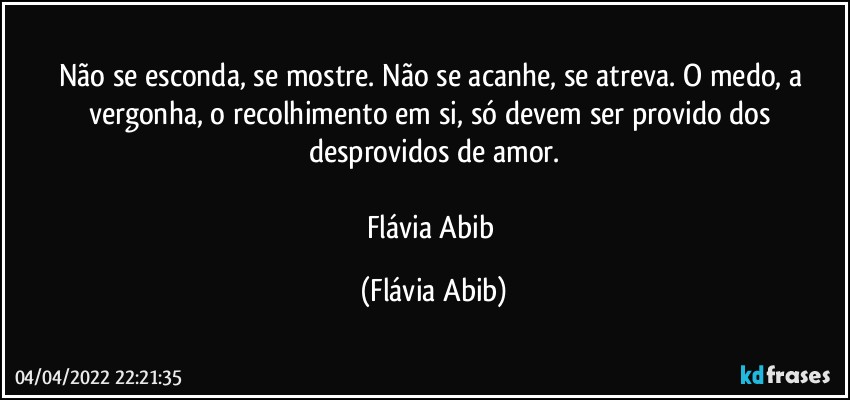 Não se esconda, se mostre. Não se acanhe, se atreva. O medo, a vergonha, o recolhimento em si, só devem ser provido dos desprovidos de amor.

Flávia Abib (Flávia Abib)