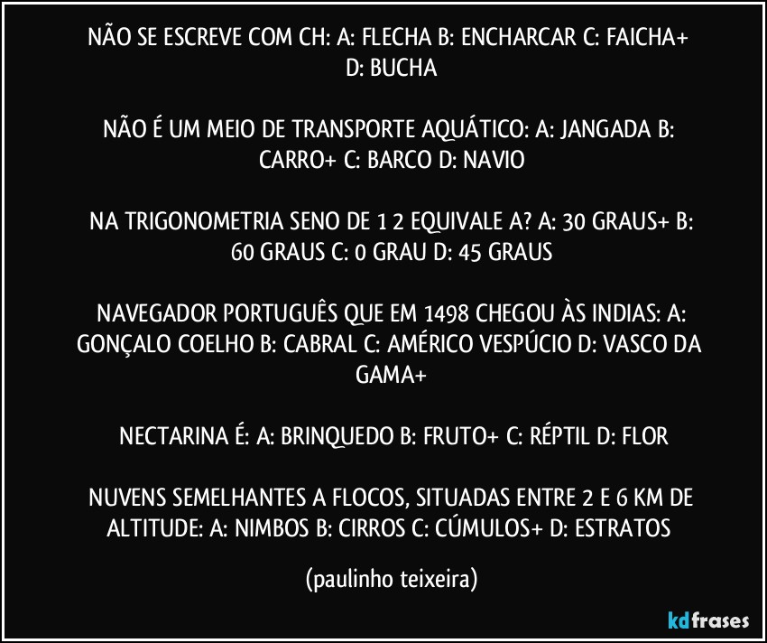 NÃO SE ESCREVE COM CH:  A: FLECHA  B: ENCHARCAR  C: FAICHA+  D: BUCHA

NÃO É UM MEIO DE TRANSPORTE AQUÁTICO:  A: JANGADA  B: CARRO+  C: BARCO  D: NAVIO

 NA TRIGONOMETRIA SENO DE 1/2 EQUIVALE A?  A: 30 GRAUS+  B: 60 GRAUS  C: 0 GRAU  D: 45 GRAUS

 NAVEGADOR PORTUGUÊS QUE EM 1498 CHEGOU ÀS INDIAS:  A: GONÇALO COELHO  B: CABRAL  C: AMÉRICO VESPÚCIO  D: VASCO DA GAMA+

 NECTARINA É: A: BRINQUEDO  B: FRUTO+  C: RÉPTIL  D: FLOR

 NUVENS SEMELHANTES A FLOCOS, SITUADAS ENTRE 2 E 6 KM DE ALTITUDE:  A: NIMBOS  B: CIRROS  C: CÚMULOS+  D: ESTRATOS (paulinho teixeira)