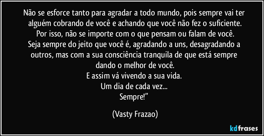 Não se esforce tanto para agradar a todo mundo, pois sempre vai ter alguém cobrando de você e achando que você não fez o suficiente.
Por isso, não se importe com o que pensam ou falam de você.
Seja sempre do jeito que você é, agradando a uns, desagradando a outros, mas com a sua consciência tranquila de que está sempre dando o melhor de você.
E assim vá vivendo a sua vida. 
Um dia de cada vez... 
Sempre!” (Vasty Frazao)