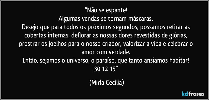 “Não se espante! 
Algumas vendas se tornam máscaras. 
Desejo que para todos os próximos segundos, possamos retirar as cobertas internas, deflorar as nossas dores revestidas de glórias, prostrar os joelhos para o nosso criador, valorizar a vida e celebrar o amor com verdade. 
Então, sejamos o universo, o paraíso, que tanto ansiamos habitar! 
30/12/15” (Mirla Cecilia)