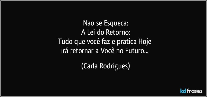 Nao se Esqueca:
A Lei do Retorno:
Tudo que você faz e pratica Hoje 
irá retornar a Você no Futuro... (Carla Rodrigues)