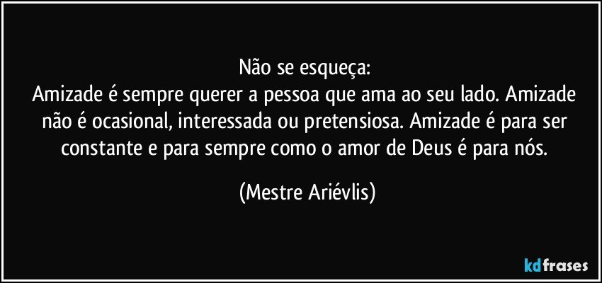 Não se esqueça: 
Amizade é sempre querer a pessoa que ama ao seu lado. Amizade não é ocasional, interessada ou pretensiosa. Amizade é para ser constante e para sempre como o amor de Deus é para nós. (Mestre Ariévlis)