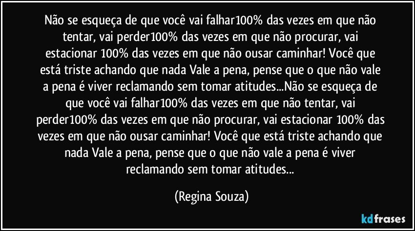 Não se esqueça de que você vai falhar100% das vezes em que não tentar, vai perder100% das vezes em que não procurar, vai estacionar 100% das vezes em que não ousar caminhar! Você que está triste achando que nada Vale a pena, pense que o que não vale a pena é viver reclamando sem tomar atitudes...Não se esqueça de que você vai falhar100% das vezes em que não tentar, vai perder100% das vezes em que não procurar, vai estacionar 100% das vezes em que não ousar caminhar! Você que está triste achando que nada Vale a pena, pense que o que não vale a pena é viver reclamando sem tomar atitudes... (Regina Souza)