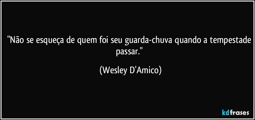 "Não se esqueça de quem foi seu guarda-chuva quando a tempestade passar." (Wesley D'Amico)