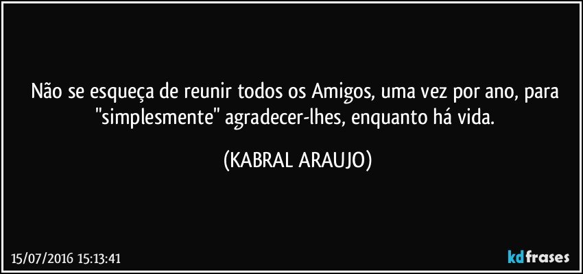 Não se esqueça de reunir todos os Amigos, uma vez por ano, para "simplesmente" agradecer-lhes, enquanto há vida. (KABRAL ARAUJO)