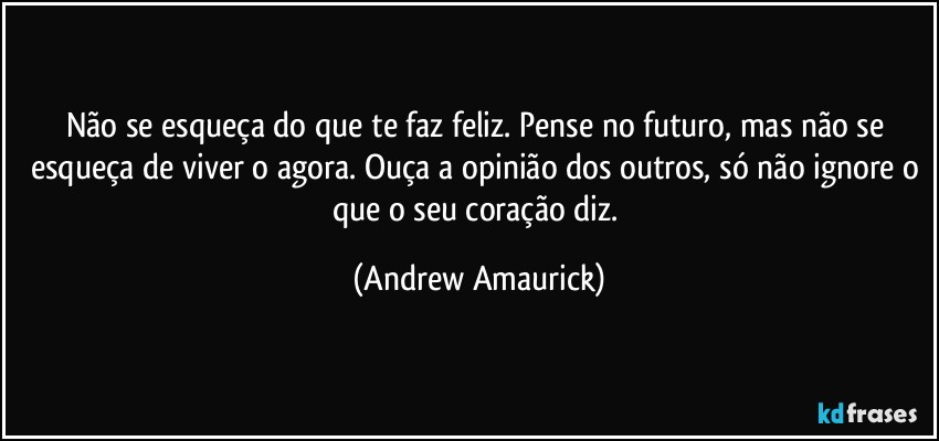 Não se esqueça do que te faz feliz. Pense no futuro, mas não se esqueça de viver o agora. Ouça a opinião dos outros, só não ignore o que o seu coração diz. (Andrew Amaurick)