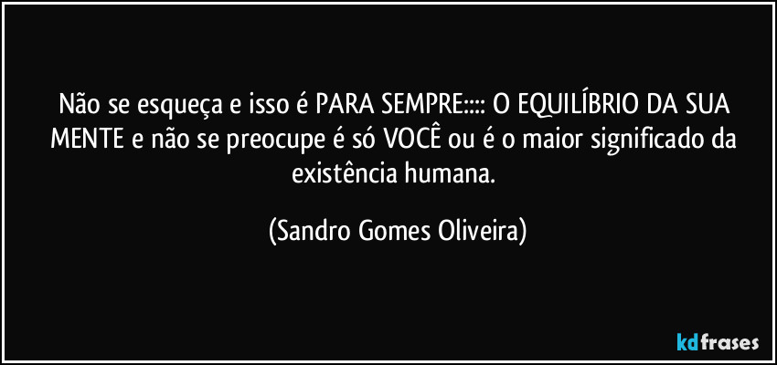 Não se esqueça e isso é PARA SEMPRE:::: O EQUILÍBRIO DA SUA MENTE e não se preocupe é só VOCÊ ou é o maior significado da existência humana. (Sandro Gomes Oliveira)