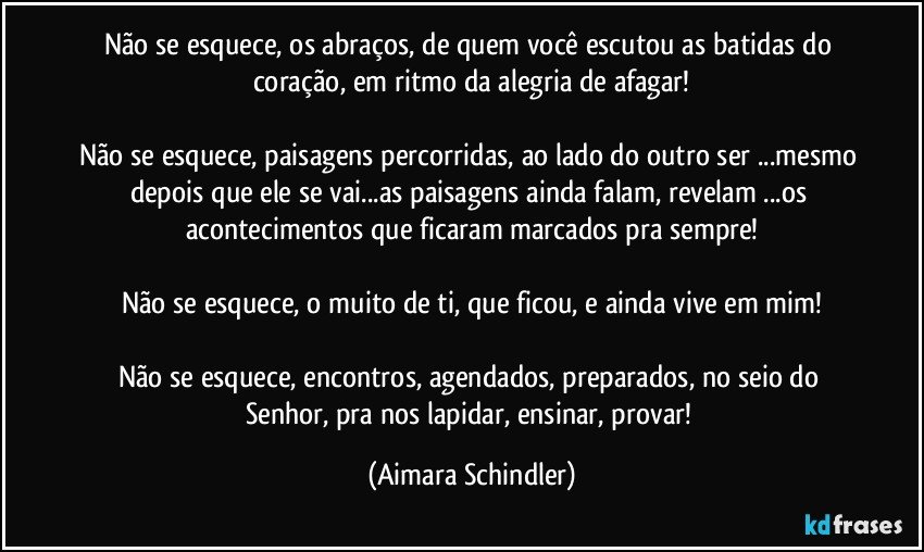 Não se esquece, os abraços, de quem você escutou as batidas do coração, em ritmo da alegria de afagar!

Não se esquece, paisagens percorridas, ao lado do outro ser ...mesmo depois que ele se vai...as paisagens ainda falam, revelam ...os acontecimentos que ficaram marcados pra sempre!

Não se esquece, o muito de ti,  que ficou, e ainda vive em mim!

Não se esquece, encontros, agendados, preparados, no seio do Senhor, pra nos lapidar, ensinar, provar! (Aimara Schindler)