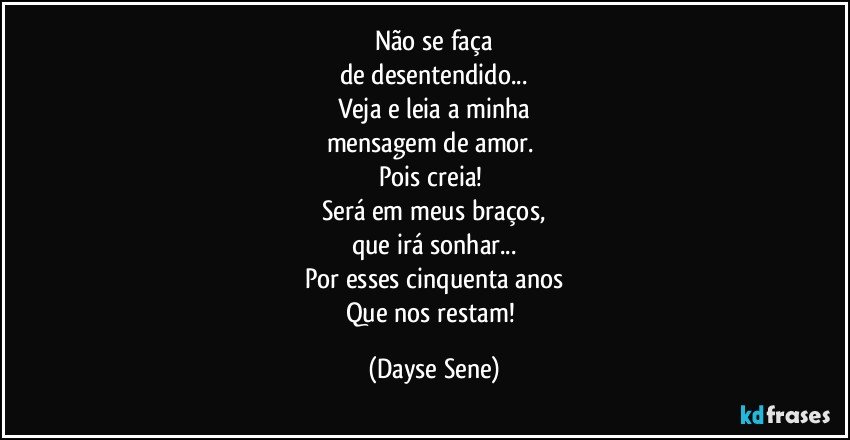 Não se faça
de desentendido...
Veja e leia a minha
mensagem de amor. 
Pois creia! 
Será em meus braços,
que irá sonhar...
Por esses cinquenta anos
Que nos restam! (Dayse Sene)