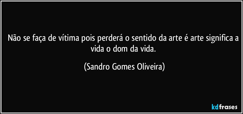 Não se faça de vítima pois perderá o sentido da arte é arte significa a vida o dom da vida. (Sandro Gomes Oliveira)