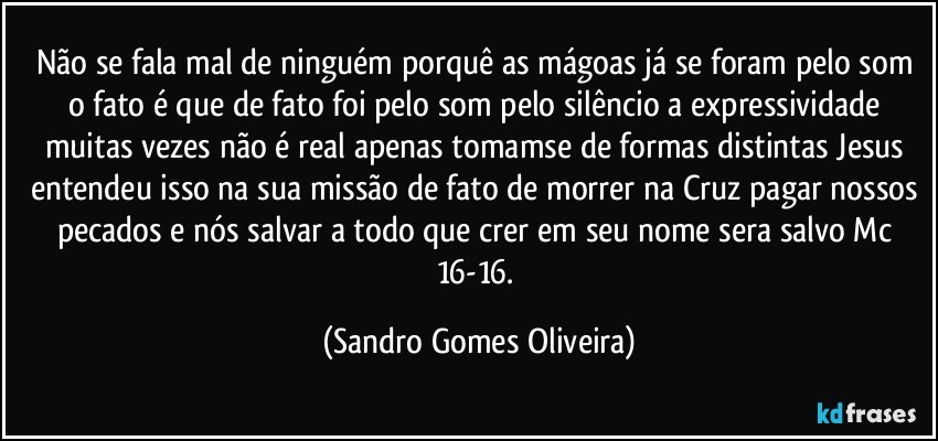 Não se fala mal de ninguém porquê as mágoas já se foram pelo som o fato é que de fato foi pelo som pelo silêncio a expressividade muitas vezes não é real apenas tomamse de formas distintas Jesus entendeu isso na sua missão de fato de morrer na Cruz pagar nossos pecados e nós salvar a todo que crer em seu nome  sera salvo Mc 16-16. (Sandro Gomes Oliveira)