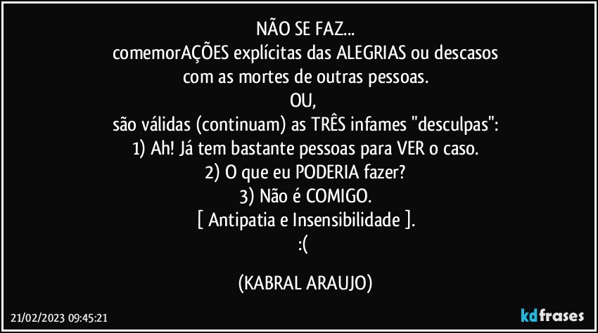 NÃO SE FAZ...
comemorAÇÕES explícitas das ALEGRIAS ou descasos
com as mortes de outras pessoas.
OU, 
são válidas (continuam) as TRÊS infames "desculpas":
1) Ah! Já tem bastante pessoas para VER o caso.
2) O que eu PODERIA fazer?
3) Não é COMIGO.
[ Antipatia e Insensibilidade ].
:( (KABRAL ARAUJO)