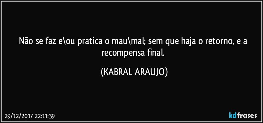 Não se faz e\ou pratica o mau\mal; sem que haja o retorno, e a recompensa final. (KABRAL ARAUJO)