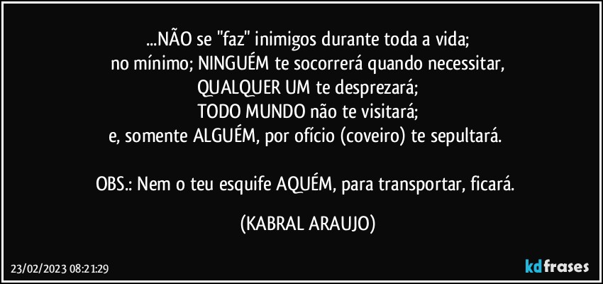 ...NÃO se "faz" inimigos durante toda a vida;
no mínimo; NINGUÉM te socorrerá quando necessitar,
QUALQUER UM te desprezará;
TODO MUNDO não te visitará;
e, somente ALGUÉM, por ofício (coveiro) te sepultará. 

OBS.: Nem o teu esquife AQUÉM, para transportar, ficará. (KABRAL ARAUJO)