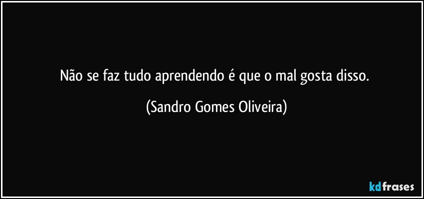 Não se faz tudo aprendendo é que o mal gosta disso. (Sandro Gomes Oliveira)