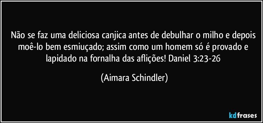 Não se faz uma deliciosa canjica antes de debulhar o milho e depois moê-lo bem esmiuçado; assim como um homem só é provado e lapidado na fornalha das aflições! Daniel 3:23-26 (Aimara Schindler)