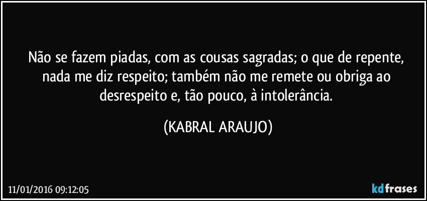 Não se fazem piadas, com as cousas sagradas; o que de repente, nada me diz respeito; também não me remete ou obriga ao desrespeito e, tão pouco,  à intolerância. (KABRAL ARAUJO)