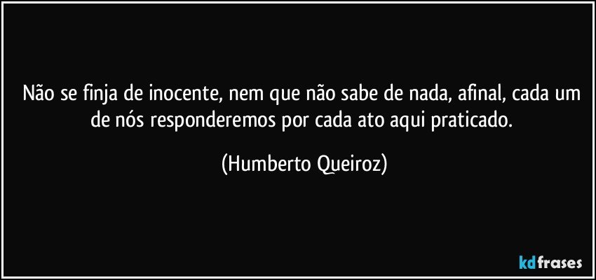 Não se finja de inocente, nem que não sabe de nada, afinal, cada um de nós responderemos por cada ato aqui praticado. (Humberto Queiroz)