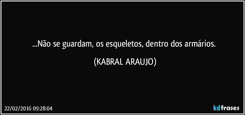 ...Não se guardam, os esqueletos, dentro dos armários. (KABRAL ARAUJO)