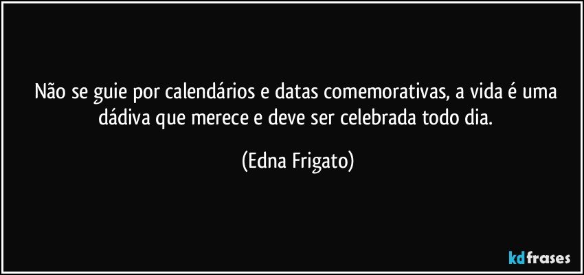 Não se guie por calendários e datas comemorativas, a vida é uma dádiva que merece e deve ser celebrada todo dia. (Edna Frigato)