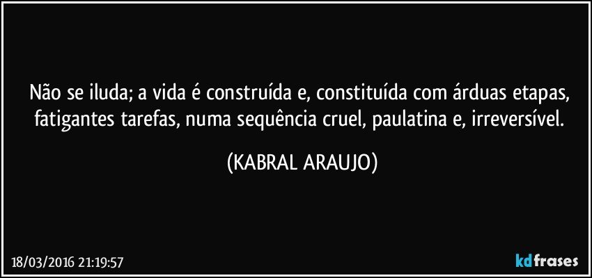Não se iluda; a vida é construída e, constituída com árduas etapas, fatigantes tarefas, numa sequência cruel, paulatina e, irreversível. (KABRAL ARAUJO)
