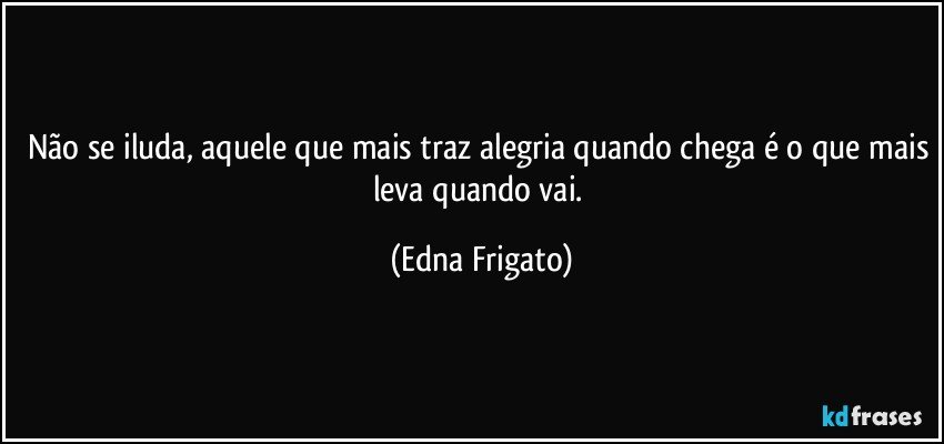 Não se iluda, aquele que mais traz alegria quando chega é o que mais leva quando vai. (Edna Frigato)