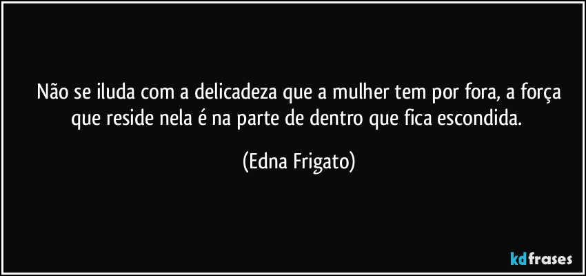 ⁠Não se iluda com a delicadeza que a mulher tem por fora, a força que reside nela é na parte de dentro que fica escondida. (Edna Frigato)