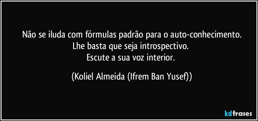 Não se iluda com fórmulas padrão para o auto-conhecimento.
Lhe basta que seja introspectivo. 
Escute a sua voz interior. (Koliel Almeida (Ifrem Ban Yusef))