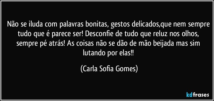 Não se iluda com palavras bonitas, gestos delicados,que nem sempre tudo que é parece ser! Desconfie de tudo que reluz nos olhos, sempre pé atrás! As coisas não se dão de mão beijada mas sim lutando por elas!! (Carla Sofia Gomes)