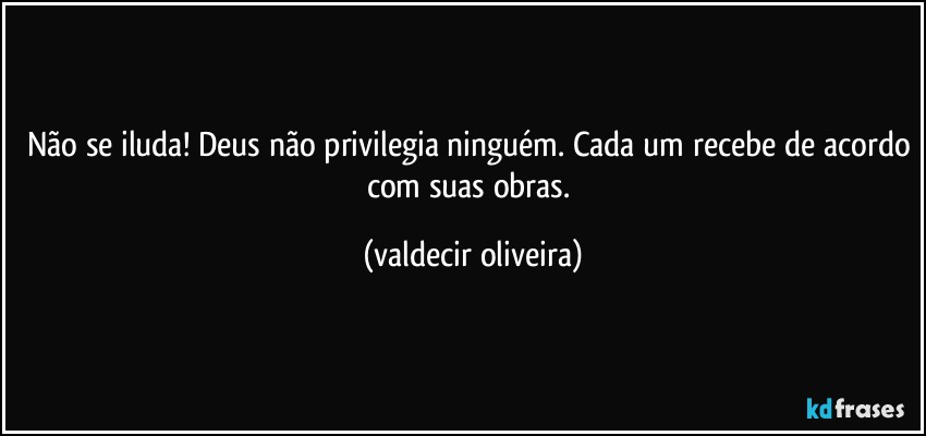 Não se iluda! Deus não privilegia ninguém. Cada um recebe de acordo com suas obras. (valdecir oliveira)