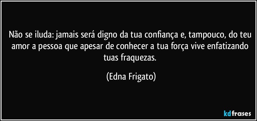 Não se iluda: jamais será digno da tua confiança e, tampouco, do teu amor a pessoa que apesar de conhecer a tua força vive enfatizando tuas fraquezas. (Edna Frigato)