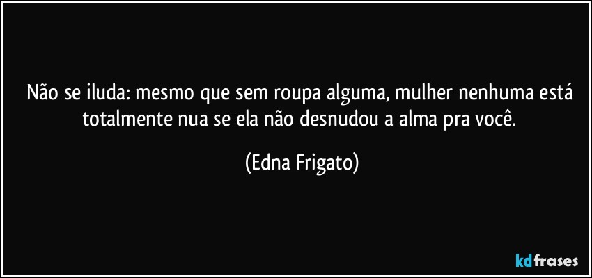 Não se iluda: mesmo que sem roupa alguma, mulher nenhuma está totalmente nua se ela não desnudou a alma pra você. (Edna Frigato)