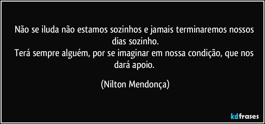 Não se iluda não estamos sozinhos e jamais terminaremos nossos dias sozinho.
Terá sempre alguém, por se imaginar em nossa condição, que nos dará apoio. (Nilton Mendonça)