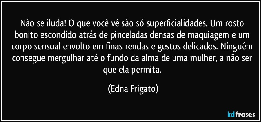 Não se iluda! O que você vê são só superficialidades. Um rosto bonito escondido atrás de pinceladas densas de maquiagem e um corpo sensual envolto em finas rendas e gestos delicados. Ninguém consegue mergulhar até o fundo da alma de uma mulher, a não ser que ela permita. (Edna Frigato)