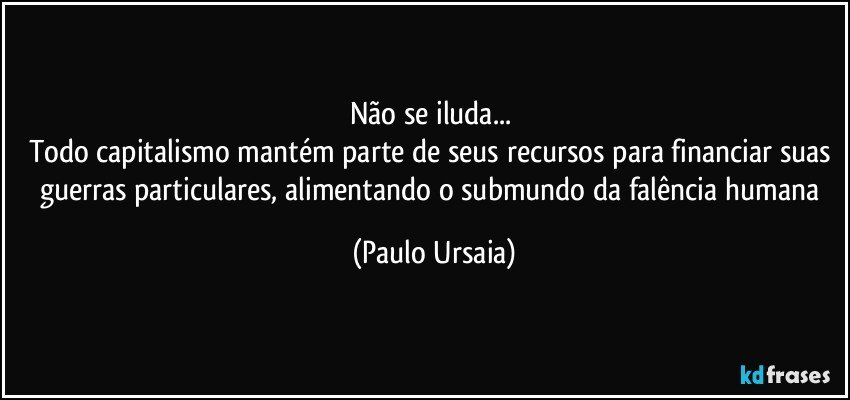 Não se iluda... 
Todo capitalismo mantém parte de seus recursos para financiar suas 
guerras particulares, alimentando o submundo da falência humana (Paulo Ursaia)