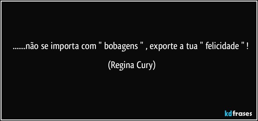 ...não se importa com  " bobagens " , exporte  a tua " felicidade " ! (Regina Cury)