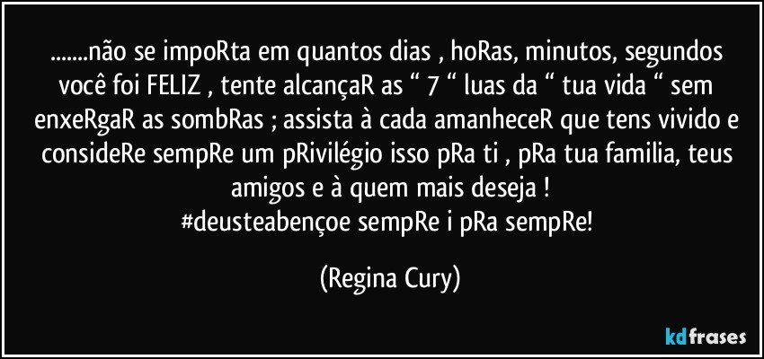 ...não  se impoRta em quantos dias , hoRas, minutos,  segundos  você  foi  FELIZ , tente alcançaR   as “ 7 “ luas da “ tua  vida “   sem enxeRgaR as sombRas ; assista à  cada amanheceR  que tens  vivido e consideRe sempRe um pRivilégio  isso pRa ti , pRa tua familia, teus amigos e à quem mais deseja !
#deusteabençoe  sempRe i pRa sempRe! (Regina Cury)