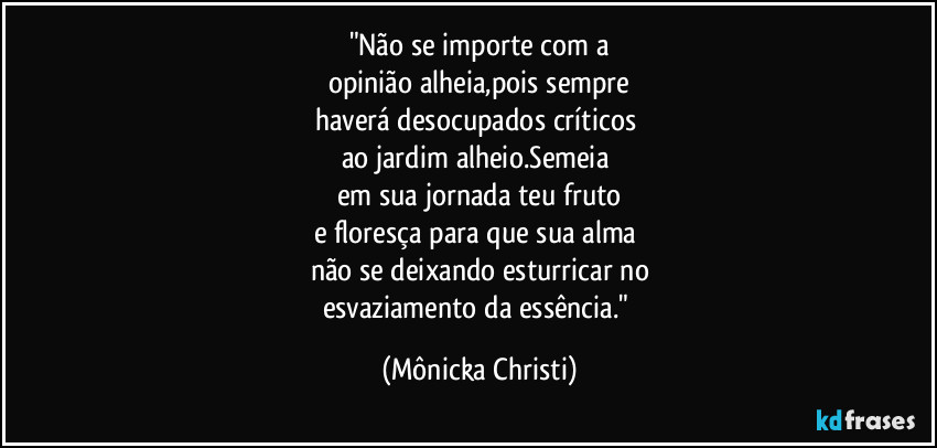 "Não se importe com a
opinião alheia,pois sempre
haverá desocupados críticos 
ao jardim alheio.Semeia 
em sua jornada teu fruto
e floresça para que sua alma 
não se deixando esturricar no
esvaziamento da essência." (Mônicka Christi)
