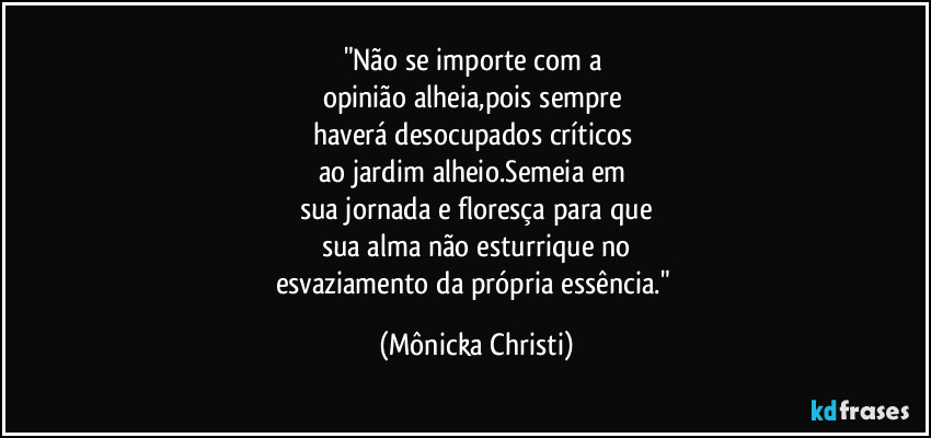 "Não se importe com a 
opinião alheia,pois sempre 
haverá desocupados críticos 
ao jardim alheio.Semeia em 
sua jornada e floresça para que
sua alma não esturrique no
esvaziamento da própria essência." (Mônicka Christi)