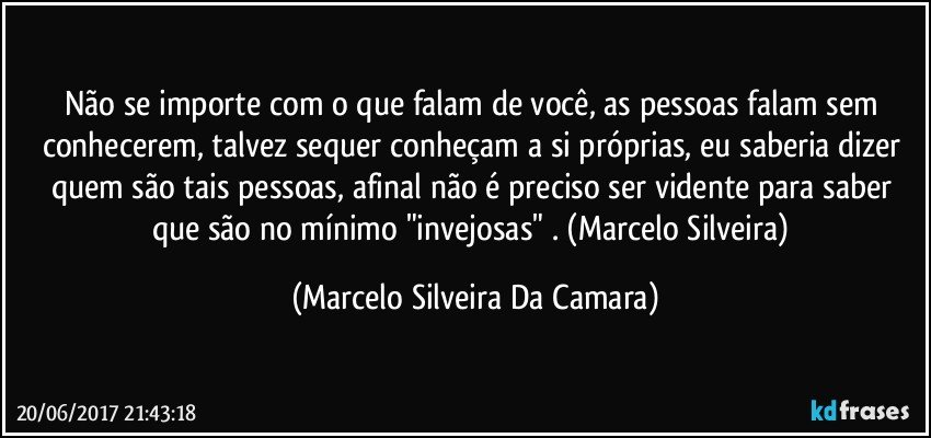 Não se importe com o que falam de você, as pessoas falam sem conhecerem, talvez sequer conheçam a si próprias, eu saberia dizer quem são tais pessoas, afinal não é preciso ser vidente para saber que são no mínimo "invejosas" . (Marcelo Silveira) (Marcelo Silveira Da Camara)