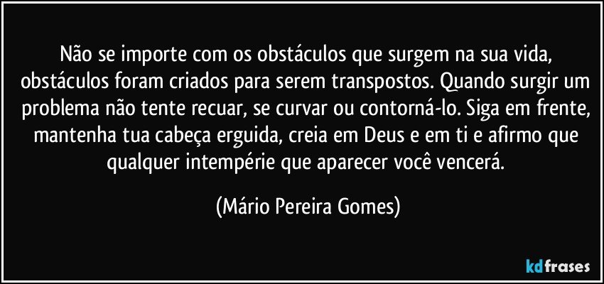 Não se importe com os obstáculos que surgem na sua vida, obstáculos foram criados para serem transpostos. Quando surgir um problema não tente recuar, se curvar ou contorná-lo. Siga em frente, mantenha tua cabeça erguida, creia em Deus e em ti e afirmo que qualquer intempérie que aparecer você vencerá. (Mário Pereira Gomes)