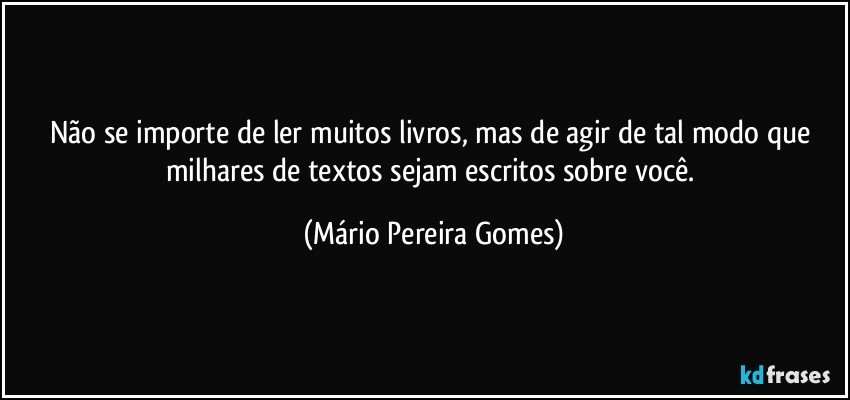 Não se importe de ler muitos livros, mas de agir de tal modo que milhares de textos sejam escritos sobre você. (Mário Pereira Gomes)