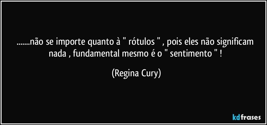 ...não se importe   quanto à    " rótulos "   , pois eles não significam nada , fundamental  mesmo é  o " sentimento " ! (Regina Cury)