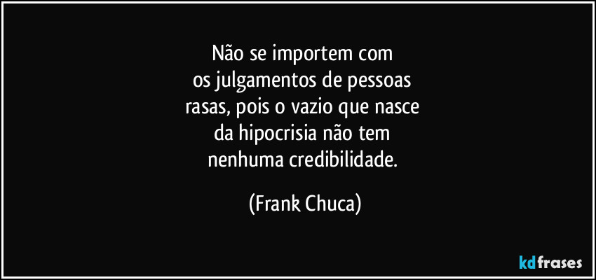 Não se importem com 
os julgamentos de pessoas 
rasas, pois o vazio que nasce 
da hipocrisia não tem 
nenhuma credibilidade. (Frank Chuca)