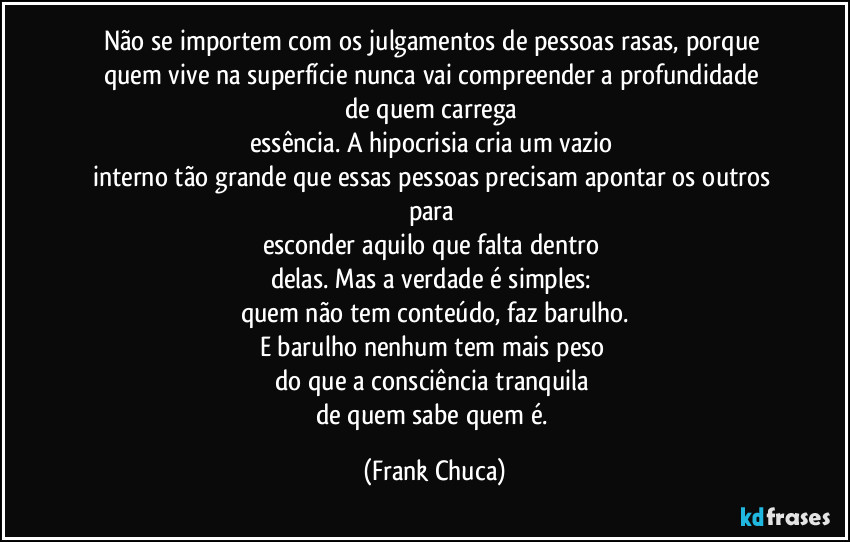 Não se importem com os julgamentos de pessoas rasas, porque quem vive na superfície nunca vai compreender a profundidade 
de quem carrega 
essência. A hipocrisia cria um vazio 
interno tão grande que essas pessoas precisam apontar os outros para 
esconder aquilo que falta dentro 
delas. Mas a verdade é simples: 
quem não tem conteúdo, faz barulho.
E barulho nenhum tem mais peso 
do que a consciência tranquila 
de quem sabe quem é. (Frank Chuca)