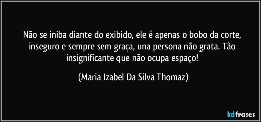 Não se iniba diante do exibido, ele é apenas o bobo da corte, inseguro e sempre sem graça, una persona não grata. Tão insignificante que não ocupa espaço! (Maria Izabel Da Silva Thomaz)