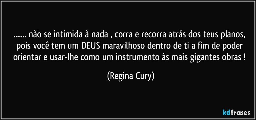 ... não se intimida  à nada ,  corra  e recorra  atrás dos teus planos, pois  você tem um DEUS maravilhoso  dentro de ti  a fim de poder   orientar e usar-lhe  como um  instrumento às mais gigantes obras ! (Regina Cury)