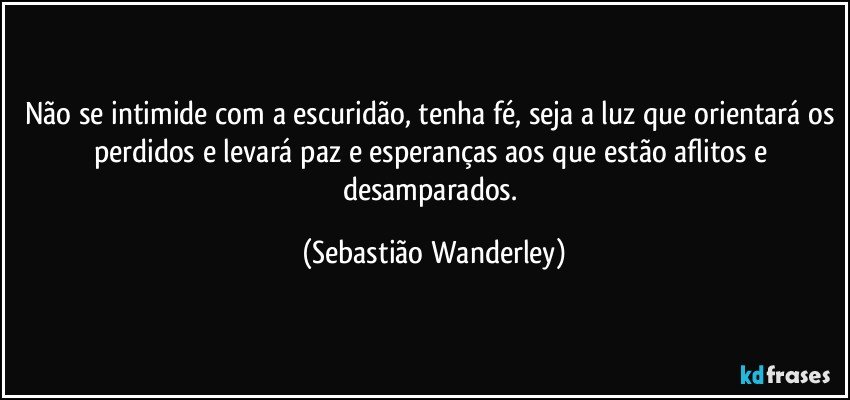 Não se intimide com a escuridão, tenha fé, seja a luz que orientará os perdidos e levará paz e esperanças aos que estão aflitos e desamparados. (Sebastião Wanderley)