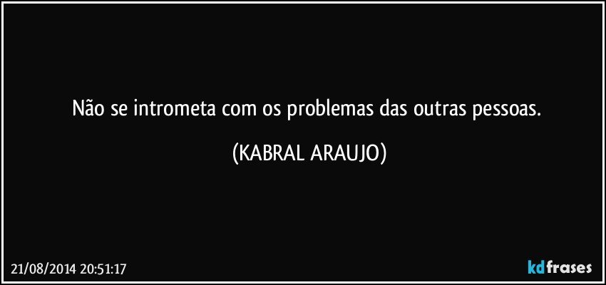 Não se intrometa com os problemas das outras pessoas. (KABRAL ARAUJO)